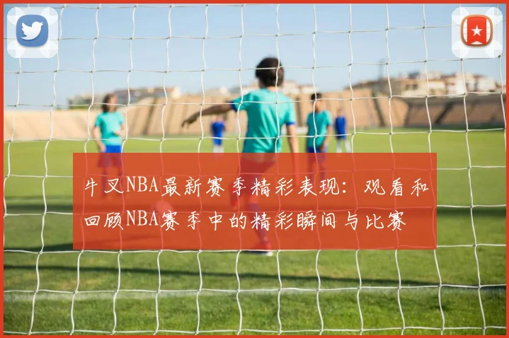 牛叉NBA最新赛季精彩表现：观看和回顾NBA赛季中的精彩瞬间与比赛