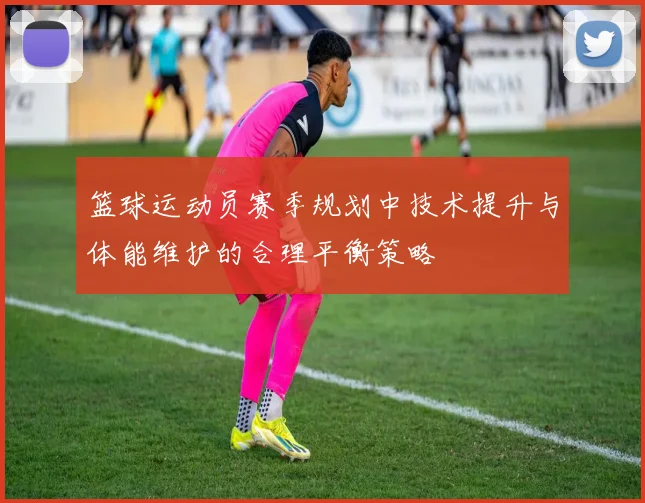 篮球运动员赛季规划中技术提升与体能维护的合理平衡策略