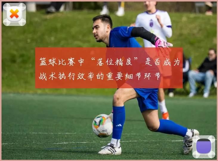 篮球比赛中“落位精度”是否成为战术执行效率的重要细节环节